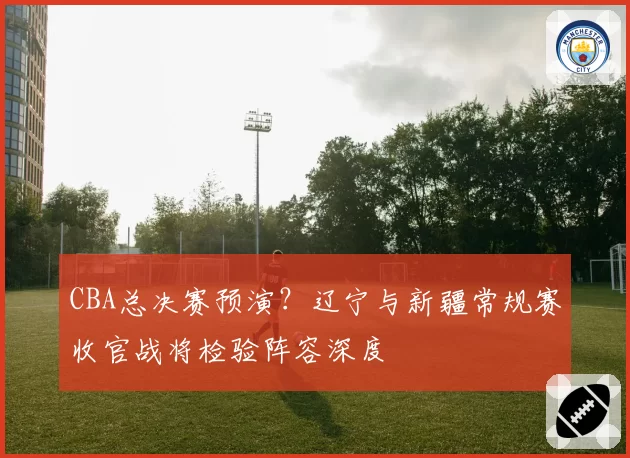 CBA总决赛预演?辽宁与新疆常规赛收官战将检验阵容深度