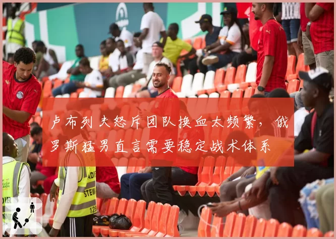 卢布列夫怒斥团队换血太频繁，俄罗斯猛男直言需要稳定战术体系