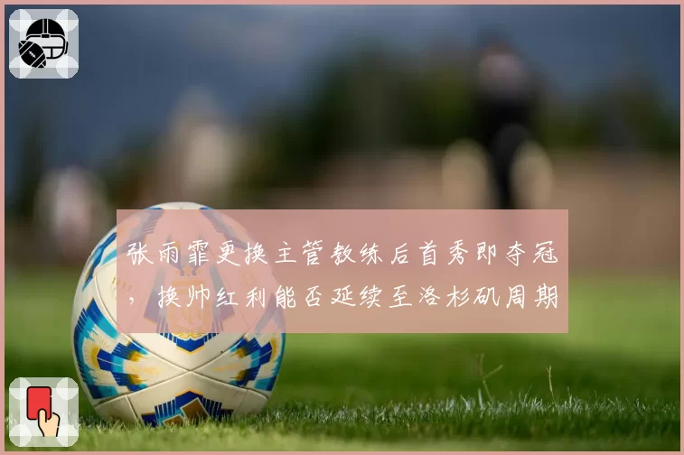 张雨霏更换主管教练后首秀即夺冠，换帅红利能否延续至洛杉矶周期？