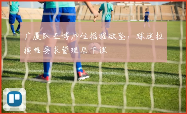 广厦队王博帅位摇摇欲坠,球迷拉横幅要求管理层下课