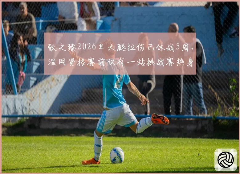 张之臻2026年大腿拉伤已休战5周,温网资格赛前仅有一站挑战赛热身