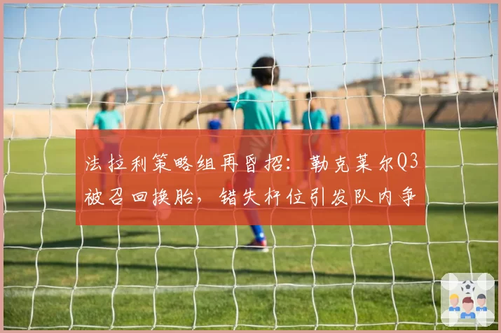 法拉利策略组再昏招：勒克莱尔Q3被召回换胎，错失杆位引发队内争吵