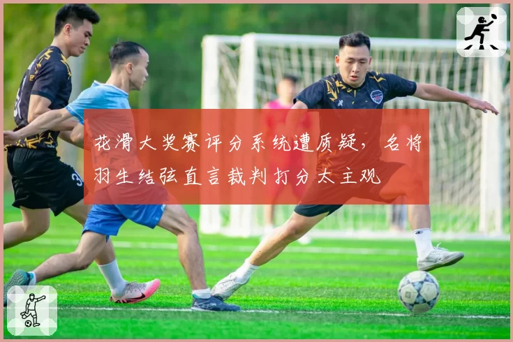 花滑大奖赛评分系统遭质疑,名将羽生结弦直言裁判打分太主观