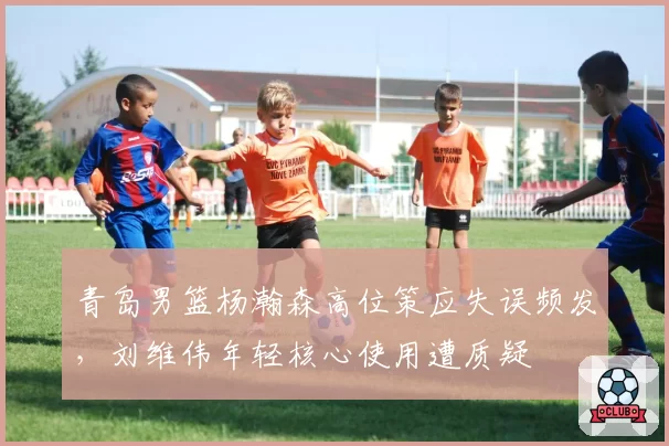 青岛男篮杨瀚森高位策应失误频发，刘维伟年轻核心使用遭质疑