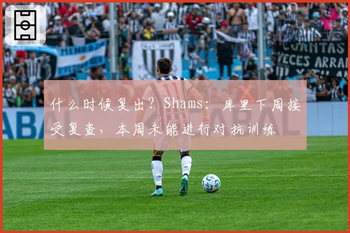 什么时候复出?Shams:库里下周接受复查,本周未能进行对抗训练